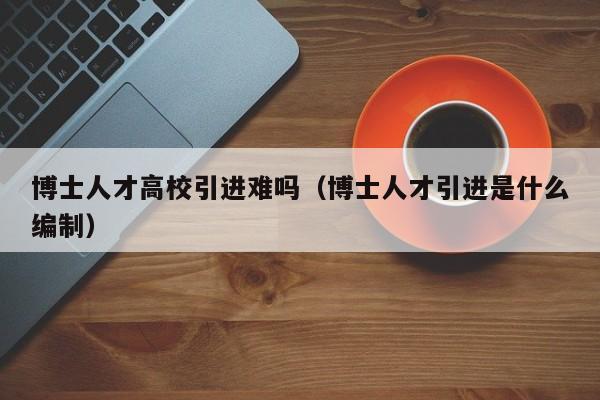 博士人才高校引进难吗（博士人才引进是什么编制）-第1张图片-博士人才招聘网