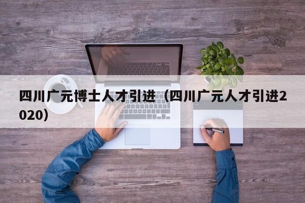 四川广元博士人才引进（四川广元人才引进2020）-第1张图片-博士人才招聘网