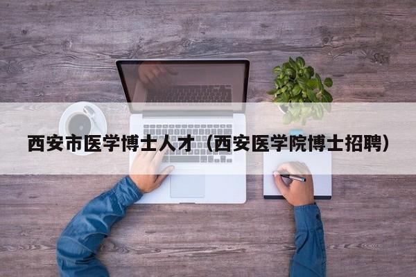 西安市医学博士人才（西安医学院博士招聘）-第1张图片-博士人才招聘网