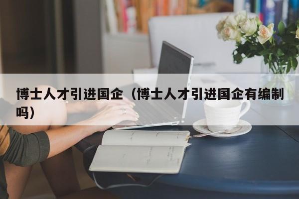 博士人才引进国企（博士人才引进国企有编制吗）-第1张图片-博士人才招聘网