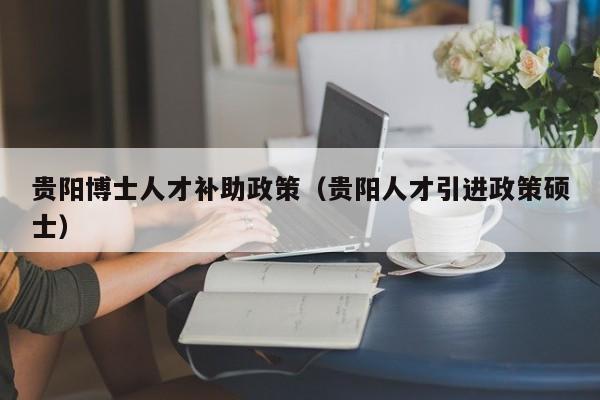 贵阳博士人才补助政策（贵阳人才引进政策硕士）-第1张图片-博士人才招聘网