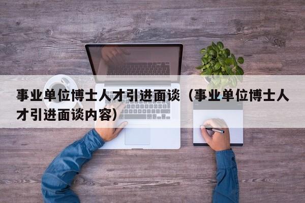 事业单位博士人才引进面谈（事业单位博士人才引进面谈内容）-第1张图片-博士人才招聘网