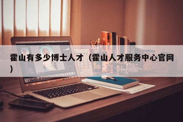 霍山有多少博士人才（霍山人才服务中心官网）-第1张图片-博士人才招聘网