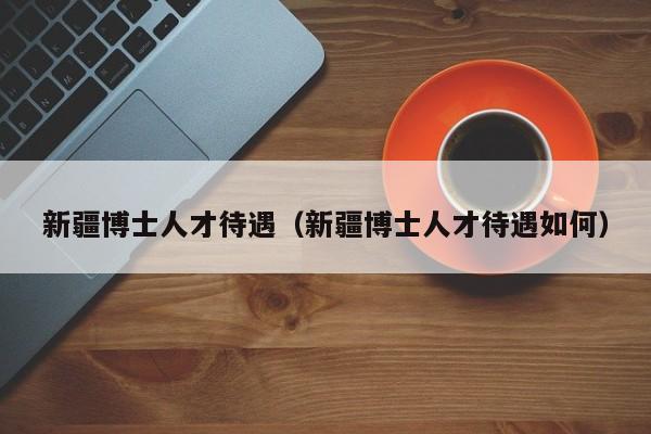 新疆博士人才待遇（新疆博士人才待遇如何）-第1张图片-博士人才招聘网