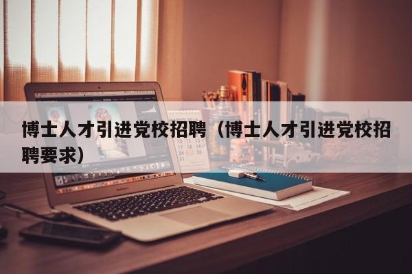 博士人才引进党校招聘（博士人才引进党校招聘要求）-第1张图片-博士人才招聘网