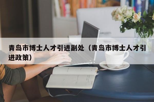青岛市博士人才引进副处（青岛市博士人才引进政策）-第1张图片-博士人才招聘网
