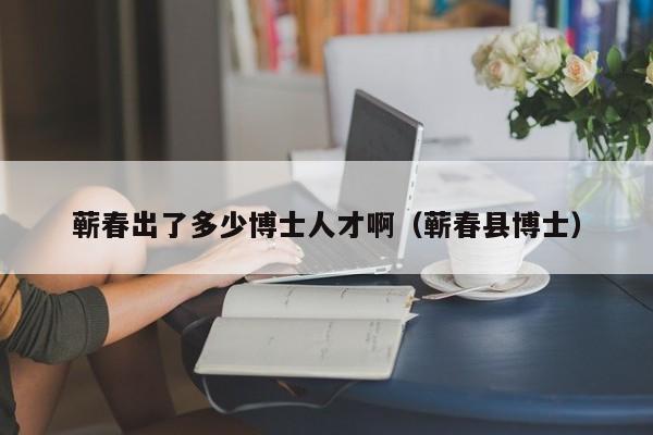 蕲春出了多少博士人才啊（蕲春县博士）-第1张图片-博士人才招聘网
