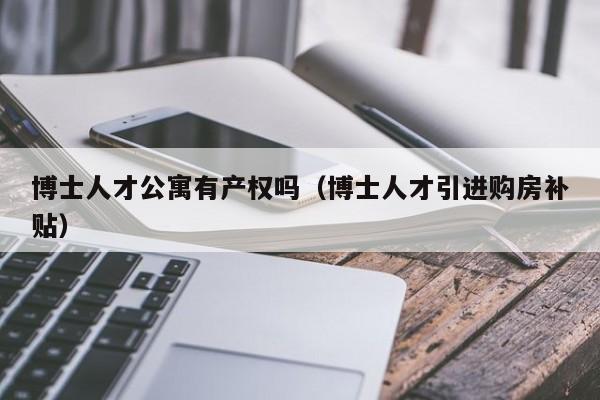 博士人才公寓有产权吗（博士人才引进购房补贴）-第1张图片-博士人才招聘网