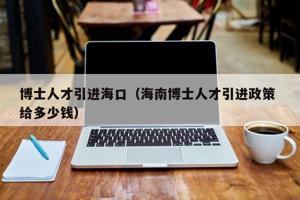 博士人才引进海口（海南博士人才引进政策 给多少钱）-第1张图片-博士人才招聘网