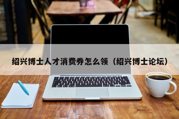 绍兴博士人才消费券怎么领（绍兴博士论坛）-第1张图片-博士人才招聘网