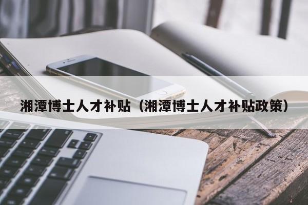 湘潭博士人才补贴（湘潭博士人才补贴政策）-第1张图片-博士人才招聘网