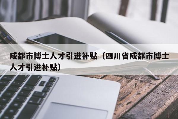 成都市博士人才引进补贴（四川省成都市博士人才引进补贴）-第1张图片-博士人才招聘网