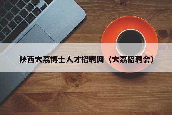 陕西大荔博士人才招聘网（大荔招聘会）-第1张图片-博士人才招聘网