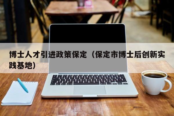 博士人才引进政策保定（保定市博士后创新实践基地）-第1张图片-博士人才招聘网