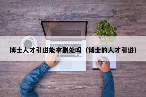 博士人才引进能拿副处吗（博士的人才引进）-第1张图片-博士人才招聘网