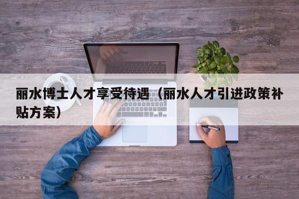 丽水博士人才享受待遇（丽水人才引进政策补贴方案）-第1张图片-博士人才招聘网
