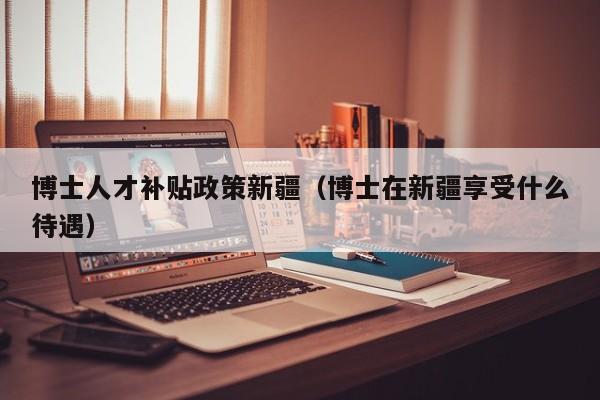 博士人才补贴政策新疆（博士在新疆享受什么待遇）-第1张图片-博士人才招聘网