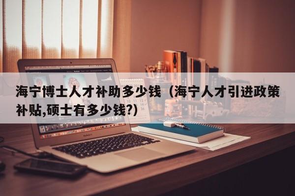 海宁博士人才补助多少钱（海宁人才引进政策补贴,硕士有多少钱?）-第1张图片-博士人才招聘网