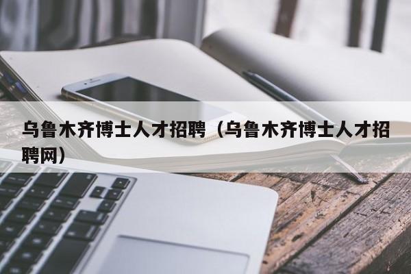 乌鲁木齐博士人才招聘（乌鲁木齐博士人才招聘网）-第1张图片-博士人才招聘网