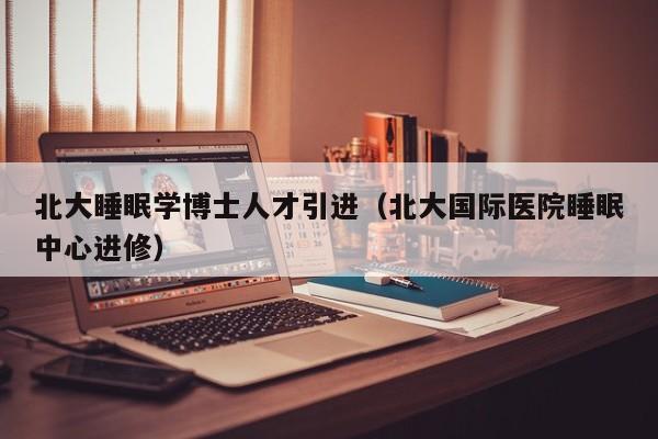 北大睡眠学博士人才引进（北大国际医院睡眠中心进修）-第1张图片-博士人才招聘网