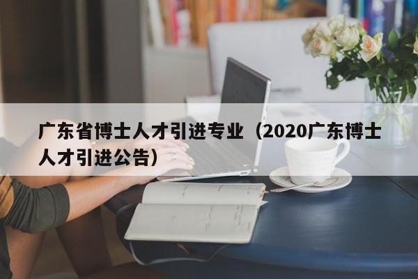 广东省博士人才引进专业（2020广东博士人才引进公告）-第1张图片-博士人才招聘网