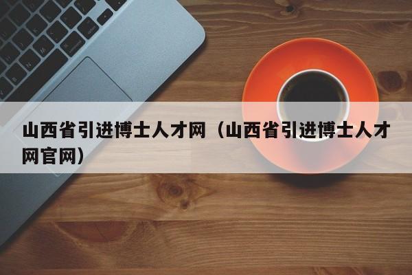 山西省引进博士人才网（山西省引进博士人才网官网）-第1张图片-博士人才招聘网