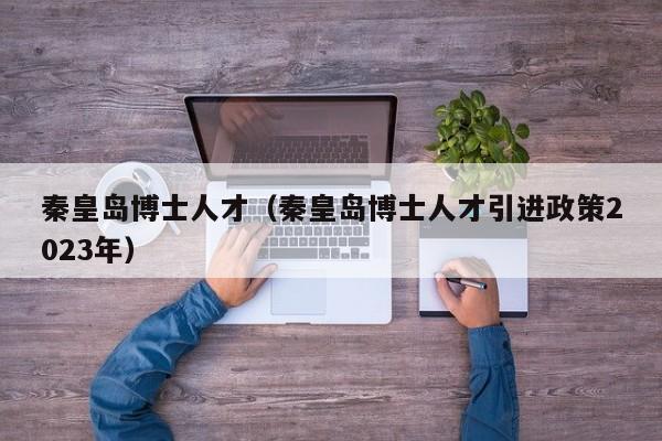 秦皇岛博士人才（秦皇岛博士人才引进政策2023年）-第1张图片-博士人才招聘网