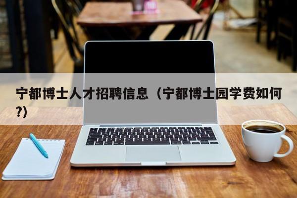 宁都博士人才招聘信息（宁都博士园学费如何?）-第1张图片-博士人才招聘网