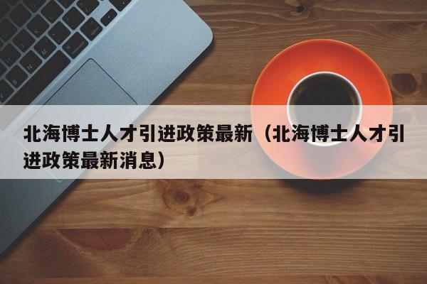 北海博士人才引进政策最新（北海博士人才引进政策最新消息）-第1张图片-博士人才招聘网