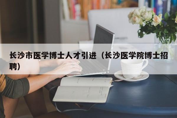 长沙市医学博士人才引进（长沙医学院博士招聘）-第1张图片-博士人才招聘网