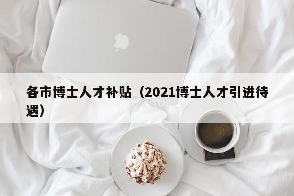 各市博士人才补贴（2021博士人才引进待遇）-第1张图片-博士人才招聘网