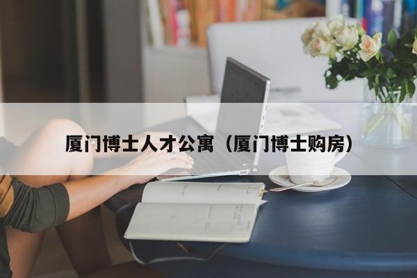 厦门博士人才公寓（厦门博士购房）-第1张图片-博士人才招聘网