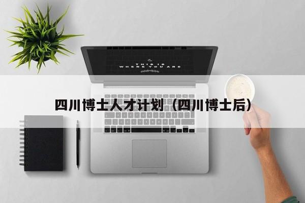 四川博士人才计划（四川博士后）-第1张图片-博士人才招聘网