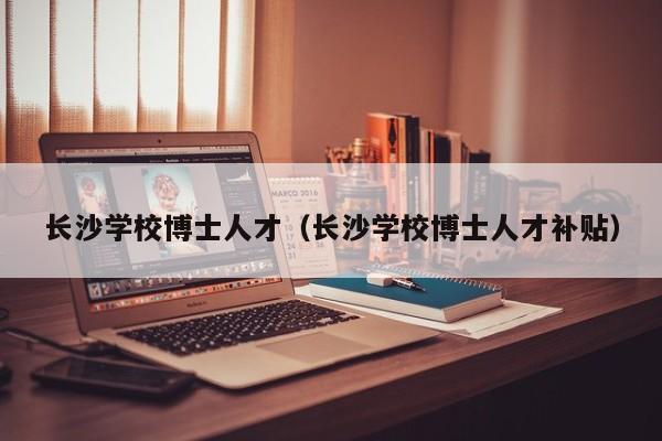 长沙学校博士人才（长沙学校博士人才补贴）-第1张图片-博士人才招聘网