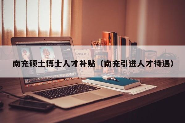 南充硕士博士人才补贴（南充引进人才待遇）-第1张图片-博士人才招聘网