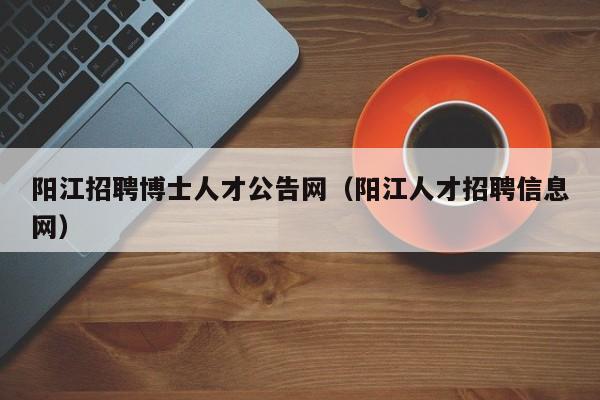 阳江招聘博士人才公告网（阳江人才招聘信息网）-第1张图片-博士人才招聘网