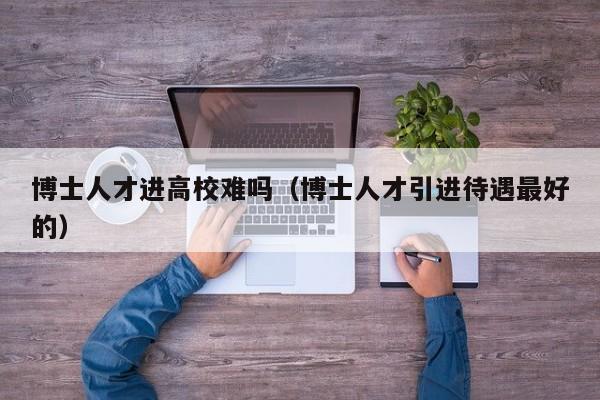 博士人才进高校难吗（博士人才引进待遇最好的）-第1张图片-博士人才招聘网