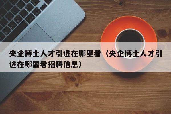 央企博士人才引进在哪里看（央企博士人才引进在哪里看招聘信息）-第1张图片-博士人才招聘网