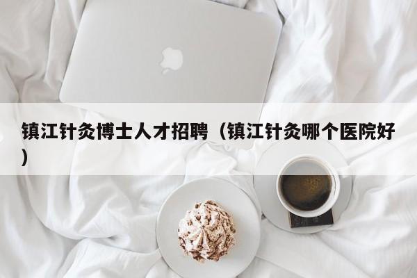 镇江针灸博士人才招聘（镇江针灸哪个医院好）-第1张图片-博士人才招聘网