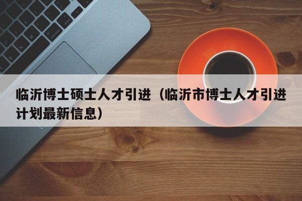 临沂博士硕士人才引进（临沂市博士人才引进计划最新信息）-第1张图片-博士人才招聘网