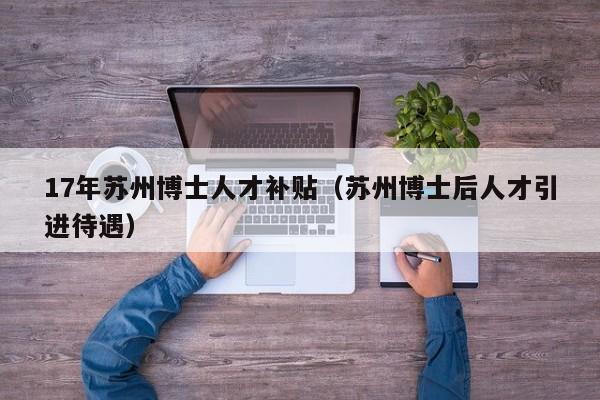 17年苏州博士人才补贴（苏州博士后人才引进待遇）-第1张图片-博士人才招聘网