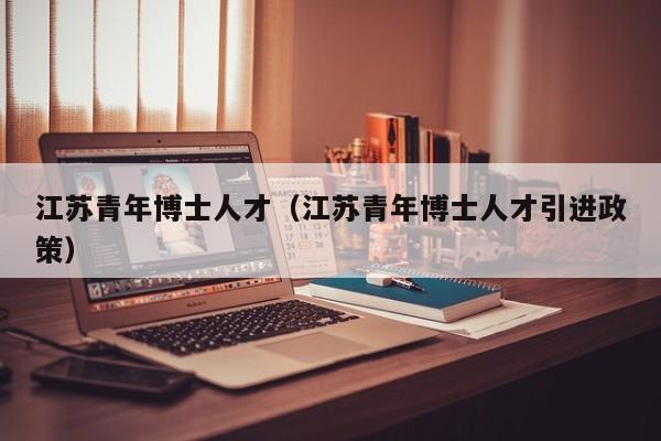 江苏青年博士人才（江苏青年博士人才引进政策）-第1张图片-博士人才招聘网