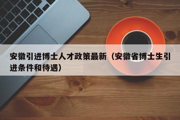 安徽引进博士人才政策最新（安徽省博士生引进条件和待遇）-第1张图片-博士人才招聘网
