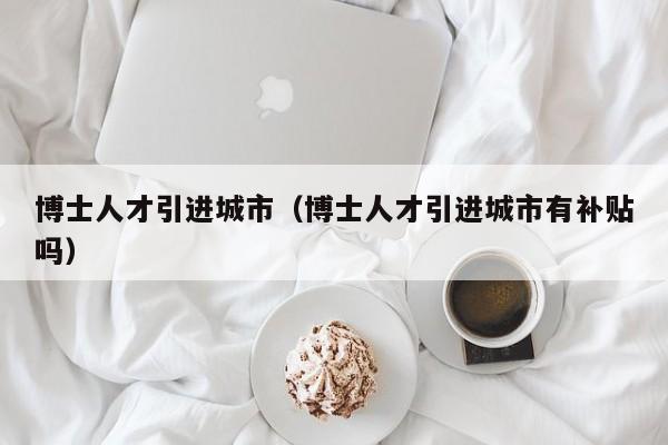博士人才引进城市（博士人才引进城市有补贴吗）-第1张图片-博士人才招聘网