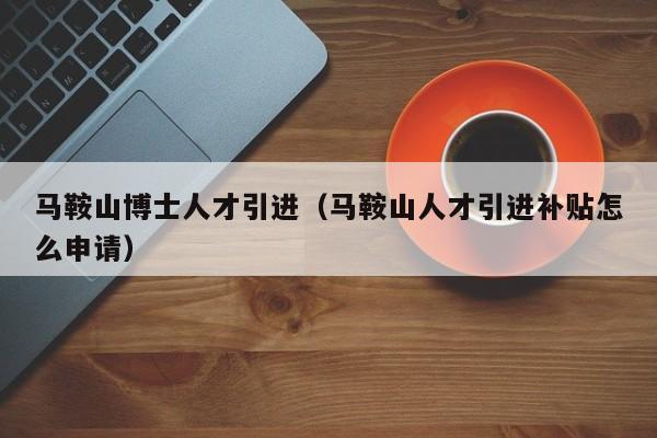 马鞍山博士人才引进（马鞍山人才引进补贴怎么申请）-第1张图片-博士人才招聘网