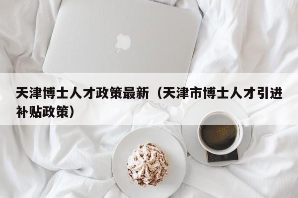 天津博士人才政策最新（天津市博士人才引进补贴政策）-第1张图片-博士人才招聘网