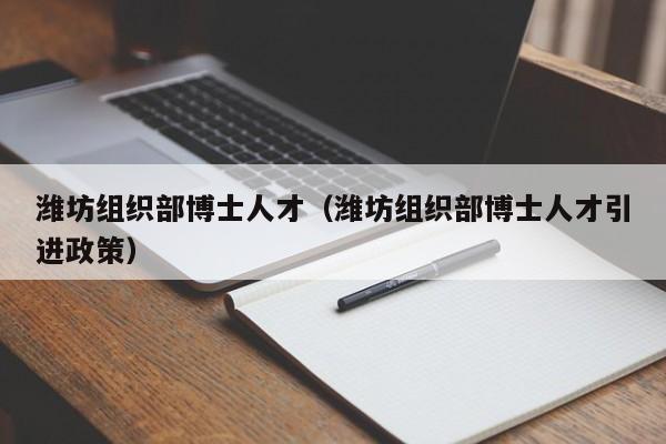 潍坊组织部博士人才（潍坊组织部博士人才引进政策）-第1张图片-博士人才招聘网