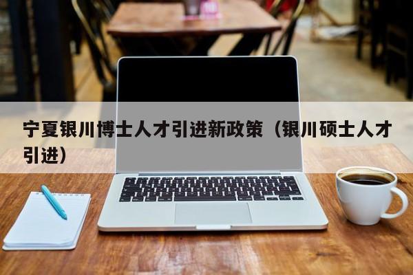 宁夏银川博士人才引进新政策（银川硕士人才引进）-第1张图片-博士人才招聘网