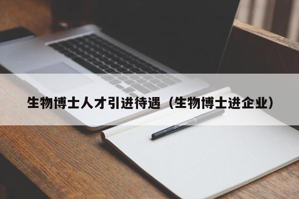 生物博士人才引进待遇（生物博士进企业）-第1张图片-博士人才招聘网