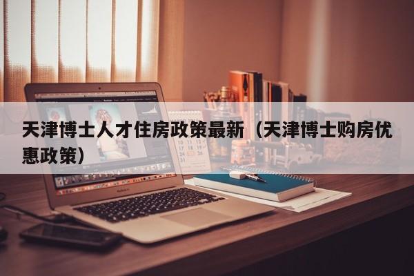 天津博士人才住房政策最新（天津博士购房优惠政策）-第1张图片-博士人才招聘网